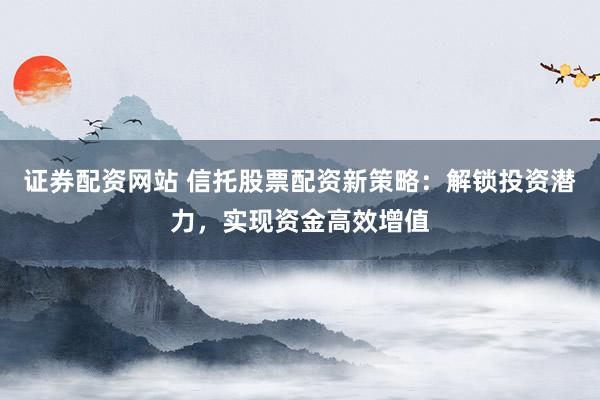 证券配资网站 信托股票配资新策略：解锁投资潜力，实现资金高效增值