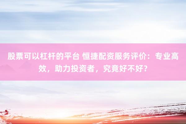 股票可以杠杆的平台 恒捷配资服务评价：专业高效，助力投资者，究竟好不好？