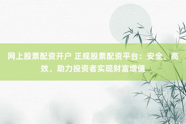 网上股票配资开户 正规股票配资平台：安全、高效、助力投资者实现财富增值