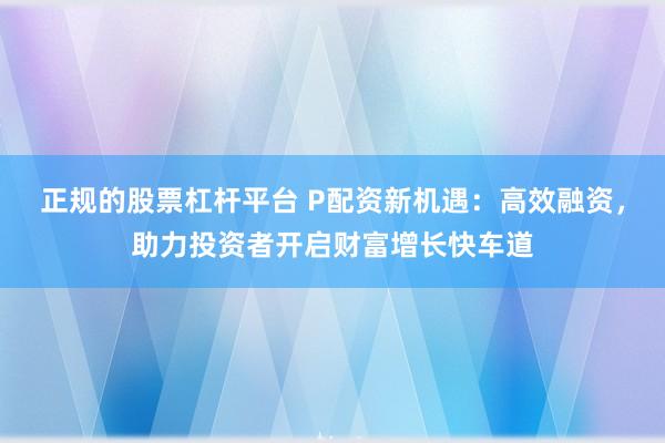 正规的股票杠杆平台 P配资新机遇：高效融资，助力投资者开启财富增长快车道
