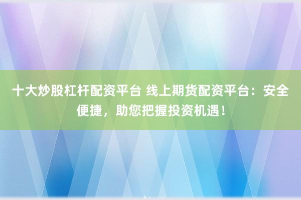 十大炒股杠杆配资平台 线上期货配资平台：安全便捷，助您把握投资机遇！