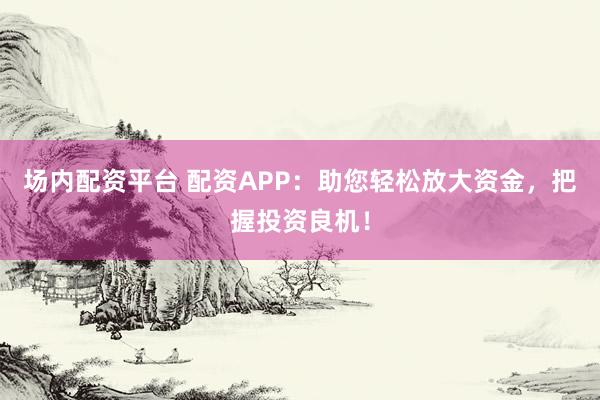 场内配资平台 配资APP：助您轻松放大资金，把握投资良机！