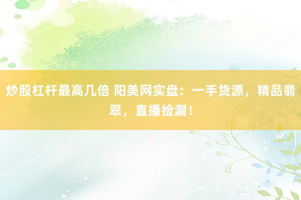 炒股杠杆最高几倍 阳美网实盘：一手货源，精品翡翠，直播捡漏！