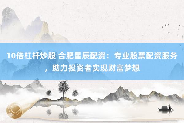10倍杠杆炒股 合肥星辰配资：专业股票配资服务，助力投资者实现财富梦想