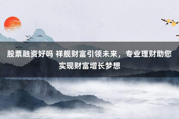 股票融资好吗 祥舰财富引领未来，专业理财助您实现财富增长梦想