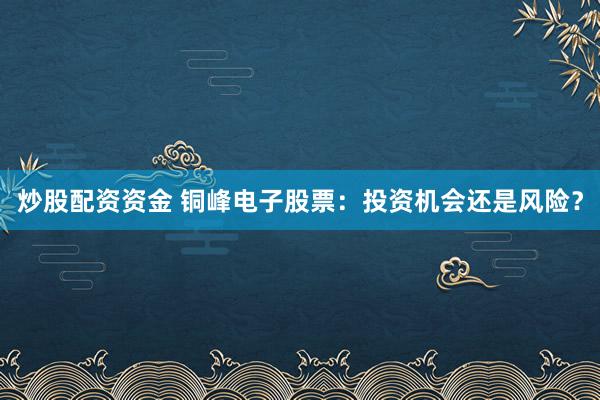 炒股配资资金 铜峰电子股票：投资机会还是风险？