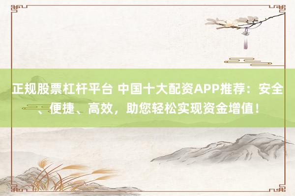 正规股票杠杆平台 中国十大配资APP推荐：安全、便捷、高效，助您轻松实现资金增值！