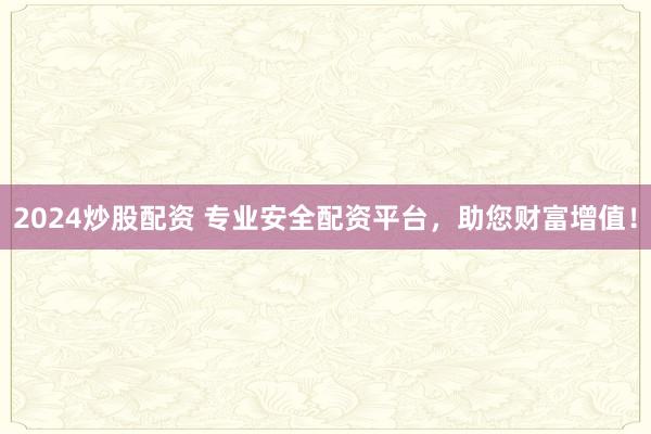 2024炒股配资 专业安全配资平台，助您财富增值！