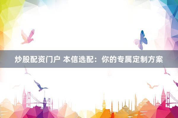 炒股配资门户 本信选配：你的专属定制方案
