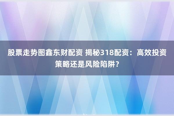 股票走势图鑫东财配资 揭秘318配资：高效投资策略还是风险陷阱？