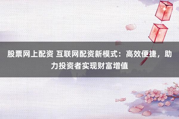 股票网上配资 互联网配资新模式：高效便捷，助力投资者实现财富增值