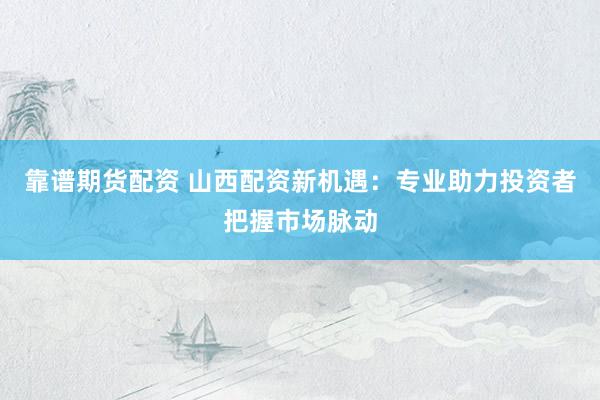 靠谱期货配资 山西配资新机遇：专业助力投资者把握市场脉动