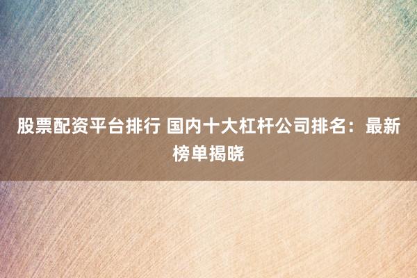 股票配资平台排行 国内十大杠杆公司排名：最新榜单揭晓