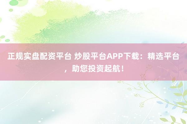 正规实盘配资平台 炒股平台APP下载：精选平台，助您投资起航！