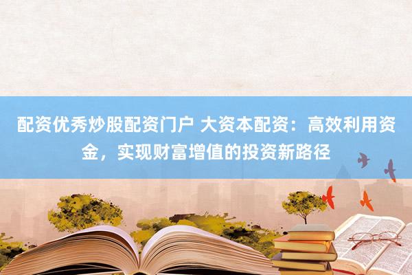 配资优秀炒股配资门户 大资本配资：高效利用资金，实现财富增值的投资新路径
