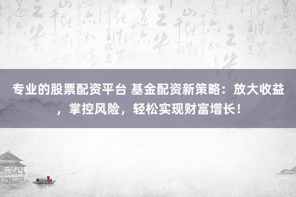 专业的股票配资平台 基金配资新策略：放大收益，掌控风险，轻松实现财富增长！