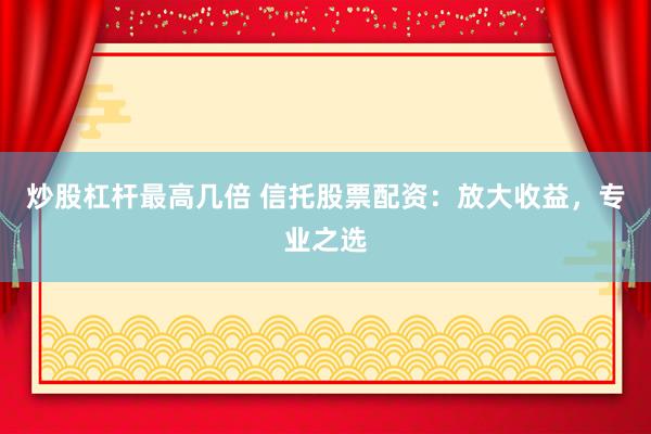 炒股杠杆最高几倍 信托股票配资：放大收益，专业之选