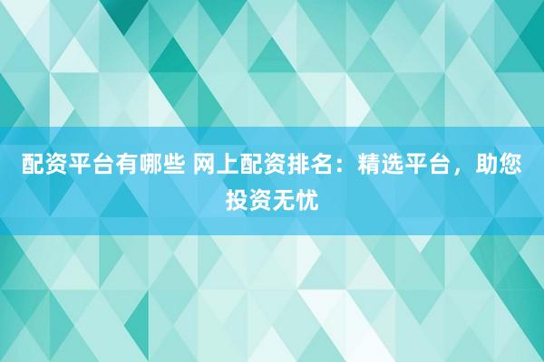 配资平台有哪些 网上配资排名：精选平台，助您投资无忧
