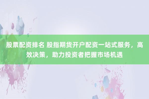 股票配资排名 股指期货开户配资一站式服务，高效决策，助力投资者把握市场机遇