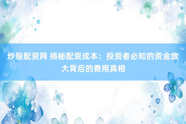 炒股配资网 揭秘配资成本：投资者必知的资金放大背后的费用真相