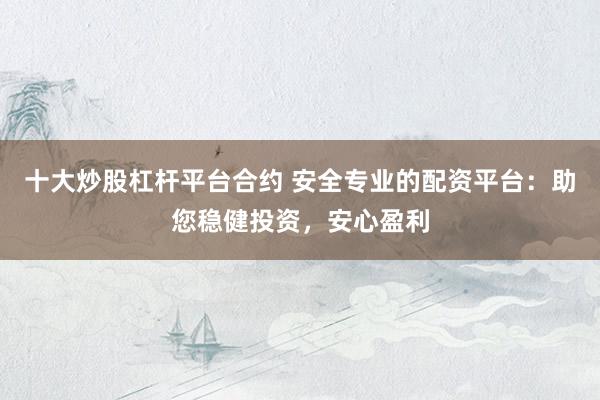 十大炒股杠杆平台合约 安全专业的配资平台：助您稳健投资，安心盈利