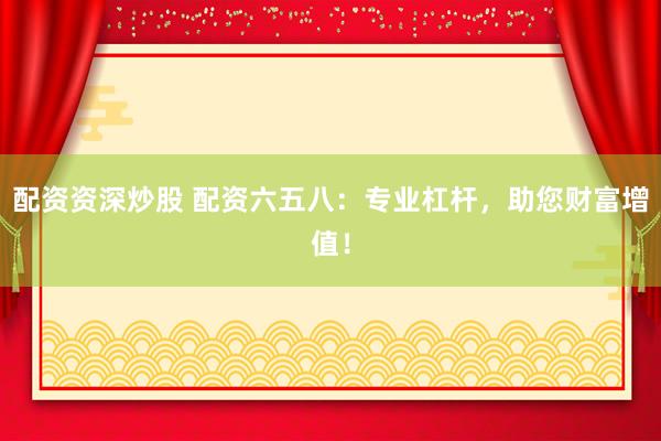 配资资深炒股 配资六五八：专业杠杆，助您财富增值！