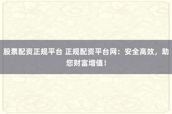 股票配资正规平台 正规配资平台网：安全高效，助您财富增值！