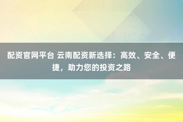 配资官网平台 云南配资新选择：高效、安全、便捷，助力您的投资之路