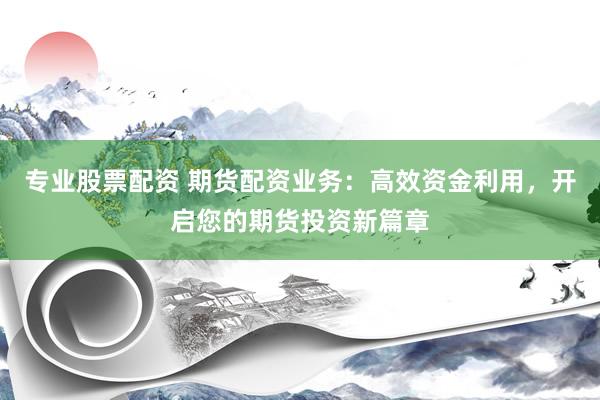专业股票配资 期货配资业务：高效资金利用，开启您的期货投资新篇章