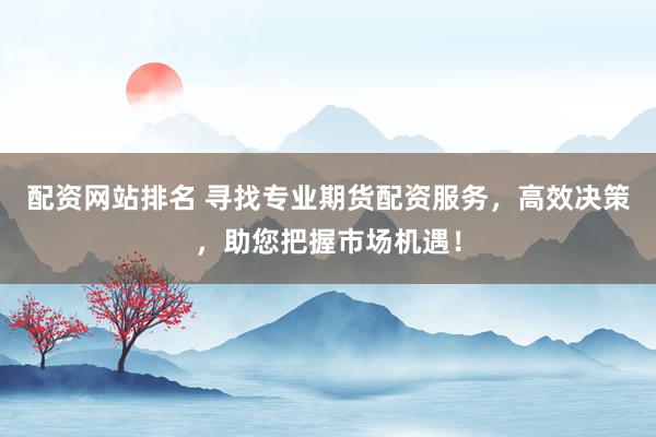 配资网站排名 寻找专业期货配资服务，高效决策，助您把握市场机遇！