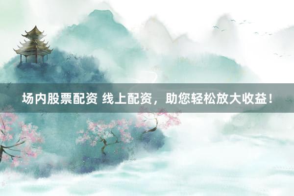 场内股票配资 线上配资，助您轻松放大收益！