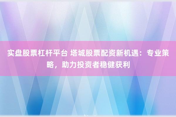 实盘股票杠杆平台 塔城股票配资新机遇：专业策略，助力投资者稳健获利