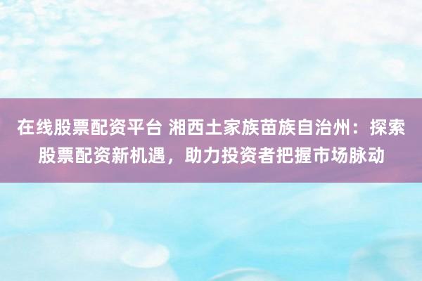 在线股票配资平台 湘西土家族苗族自治州：探索股票配资新机遇，助力投资者把握市场脉动