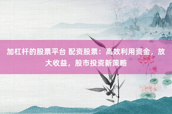 加杠杆的股票平台 配资股票：高效利用资金，放大收益，股市投资新策略