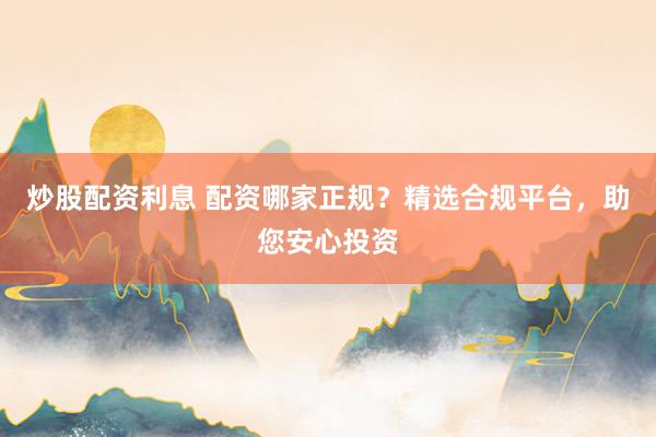炒股配资利息 配资哪家正规？精选合规平台，助您安心投资