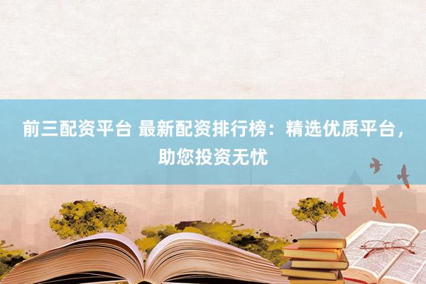 前三配资平台 最新配资排行榜：精选优质平台，助您投资无忧