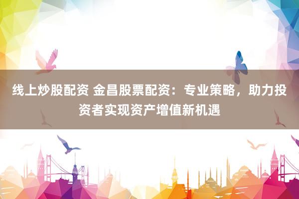 线上炒股配资 金昌股票配资：专业策略，助力投资者实现资产增值新机遇