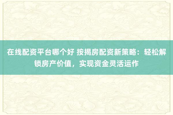 在线配资平台哪个好 按揭房配资新策略：轻松解锁房产价值，实现资金灵活运作