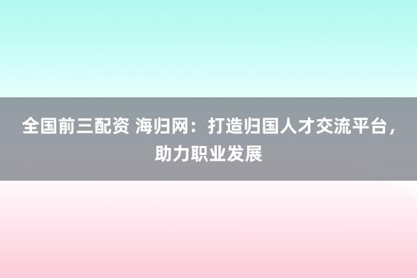 全国前三配资 海归网：打造归国人才交流平台，助力职业发展