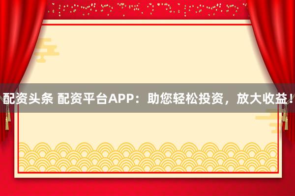 配资头条 配资平台APP：助您轻松投资，放大收益！