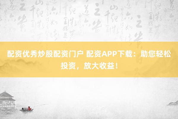 配资优秀炒股配资门户 配资APP下载：助您轻松投资，放大收益！