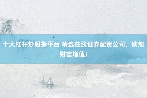 十大杠杆炒股指平台 精选在线证券配资公司，助您财富增值！