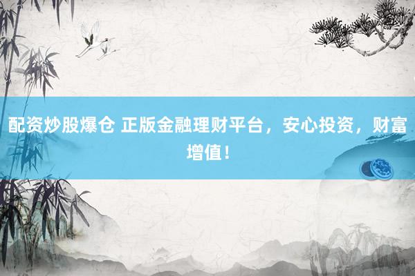 配资炒股爆仓 正版金融理财平台，安心投资，财富增值！