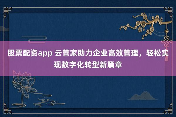 股票配资app 云管家助力企业高效管理，轻松实现数字化转型新篇章