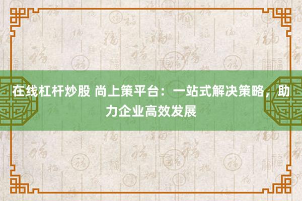 在线杠杆炒股 尚上策平台：一站式解决策略，助力企业高效发展
