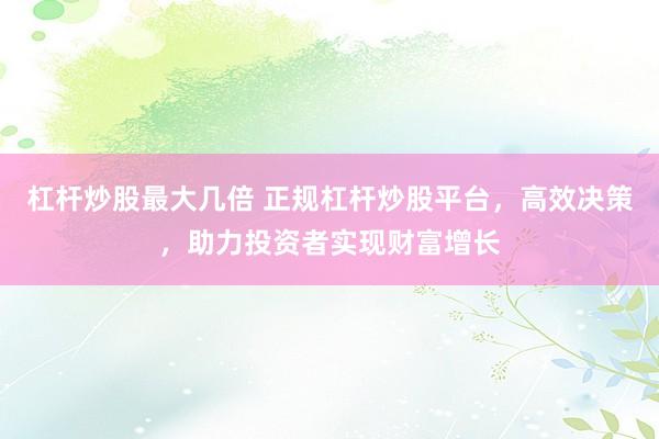 杠杆炒股最大几倍 正规杠杆炒股平台，高效决策，助力投资者实现财富增长