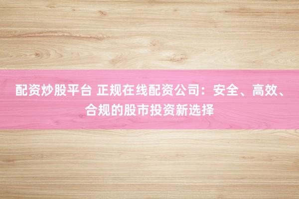 配资炒股平台 正规在线配资公司：安全、高效、合规的股市投资新选择