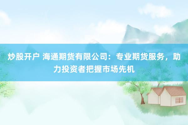 炒股开户 海通期货有限公司：专业期货服务，助力投资者把握市场先机