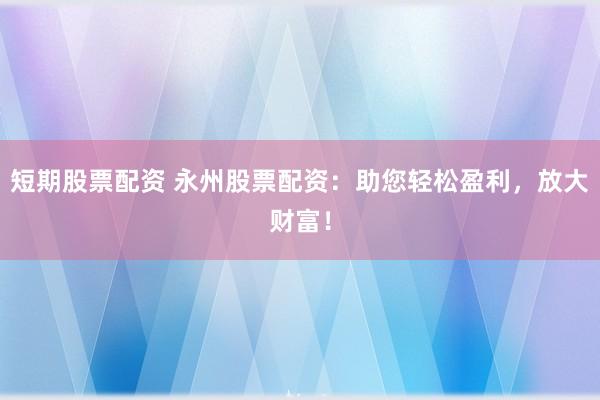 短期股票配资 永州股票配资：助您轻松盈利，放大财富！