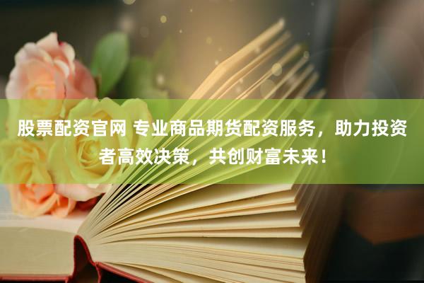 股票配资官网 专业商品期货配资服务，助力投资者高效决策，共创财富未来！